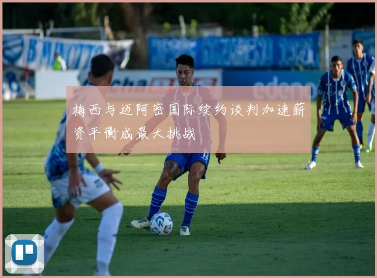 梅西与迈阿密国际续约谈判加速薪资平衡成最大挑战