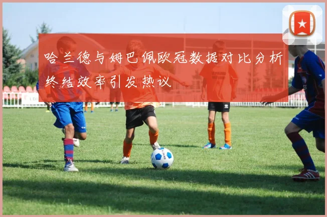 哈兰德与姆巴佩欧冠数据对比分析终结效率引发热议