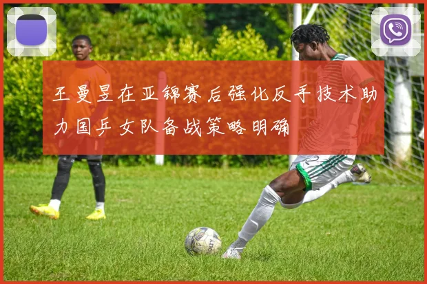 王曼昱在亚锦赛后强化反手技术助力国乒女队备战策略明确