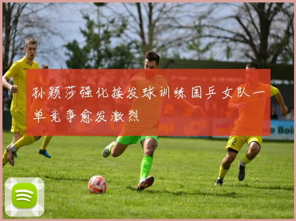 孙颖莎强化接发球训练国乒女队一单竞争愈发激烈