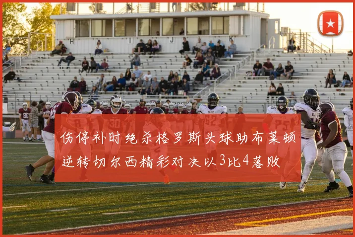 伤停补时绝杀格罗斯头球助布莱顿逆转切尔西精彩对决以3比4落败
