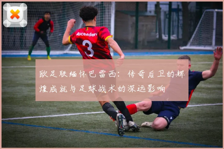 欧足联缅怀巴雷西：传奇后卫的辉煌成就与足球战术的深远影响